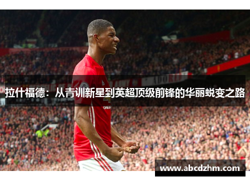 拉什福德：从青训新星到英超顶级前锋的华丽蜕变之路