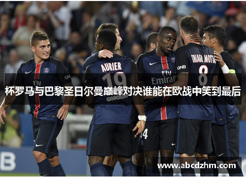 杯罗马与巴黎圣日尔曼巅峰对决谁能在欧战中笑到最后