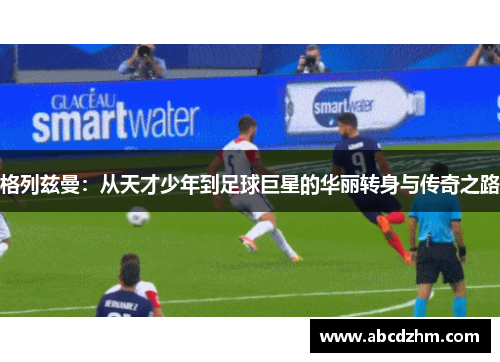 格列兹曼：从天才少年到足球巨星的华丽转身与传奇之路