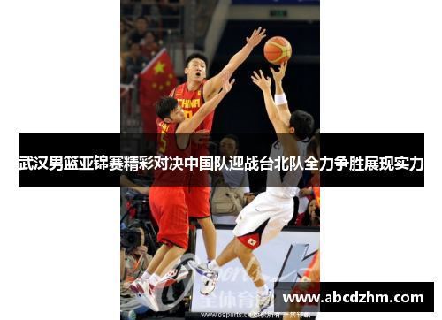 武汉男篮亚锦赛精彩对决中国队迎战台北队全力争胜展现实力