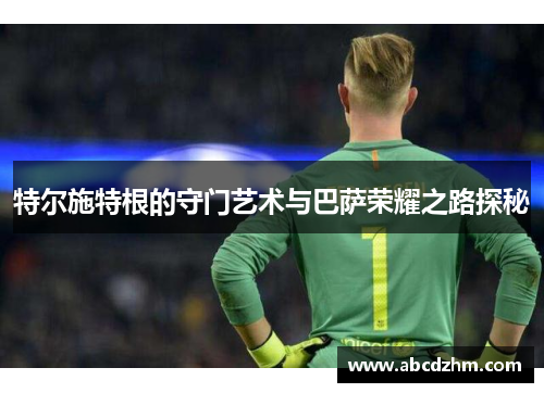 特尔施特根的守门艺术与巴萨荣耀之路探秘